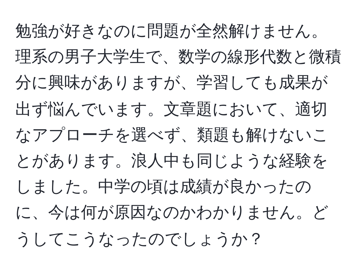 勉強が好きなのに問題が全然解けません。理系の男子大学生で、数学の線形代数と微積分に興味がありますが、学習しても成果が出ず悩んでいます。文章題において、適切なアプローチを選べず、類題も解けないことがあります。浪人中も同じような経験をしました。中学の頃は成績が良かったのに、今は何が原因なのかわかりません。どうしてこうなったのでしょうか？