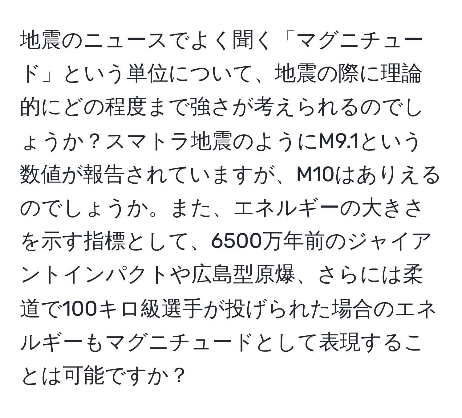 地震のニュースでよく聞く「マグニチュード」という単位について、地震の際に理論的にどの程度まで強さが考えられるのでしょうか？スマトラ地震のようにM9.1という数値が報告されていますが、M10はありえるのでしょうか。また、エネルギーの大きさを示す指標として、6500万年前のジャイアントインパクトや広島型原爆、さらには柔道で100キロ級選手が投げられた場合のエネルギーもマグニチュードとして表現することは可能ですか？