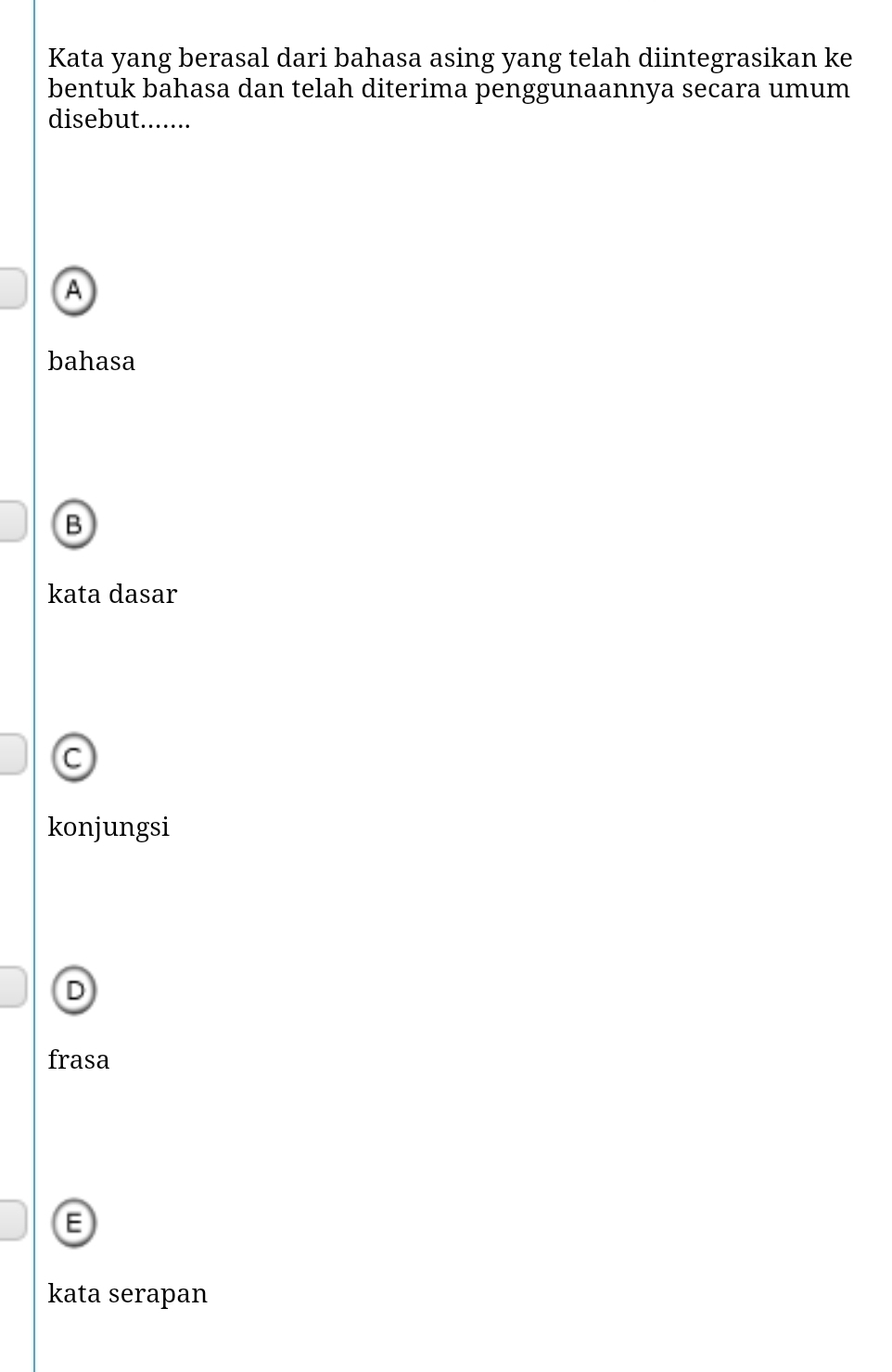 Kata yang berasal dari bahasa asing yang telah diintegrasikan ke
bentuk bahasa dan telah diterima penggunaannya secara umum
disebut.......
A
bahasa
B
kata dasar
C
konjungsi
D
frasa
E
kata serapan