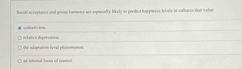 Social acceptance and group harmony are especially likely to predict happiness levels in cultures that value
collectivism.
relative deprivation.
the adaptation-level phenomenon.
an internal locus of control.