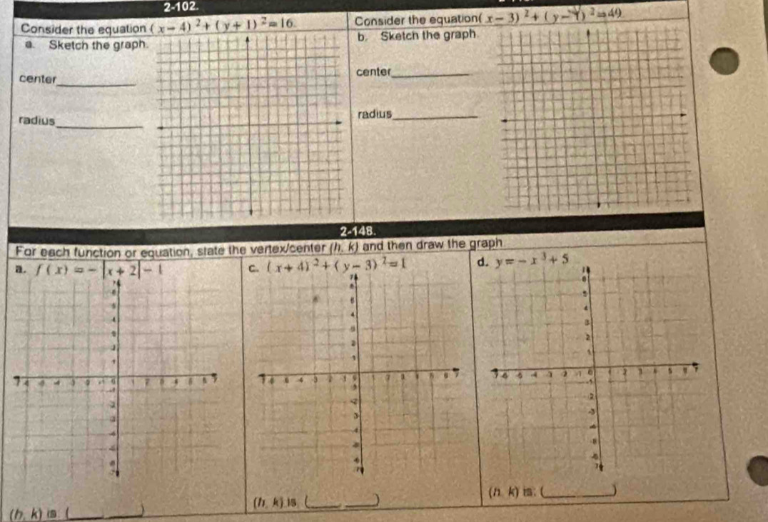 2-102.
Consider the equation (x-4)^2+(y+1)^2=16. Consider the equation( x-3)^2+(y-Y)^2=49
Sketch the graph.b Sketch the graph
center_
center_
_
radiusradius_
2-148.
For each function or equation, state the vertex/center (h,k) and then draw the graph
a. f(x)=-|x+2|-1
(x+4)^2+(y-3)^2=1

(h,k) is: (_ 
(h,k).15
_
(h,k)is
