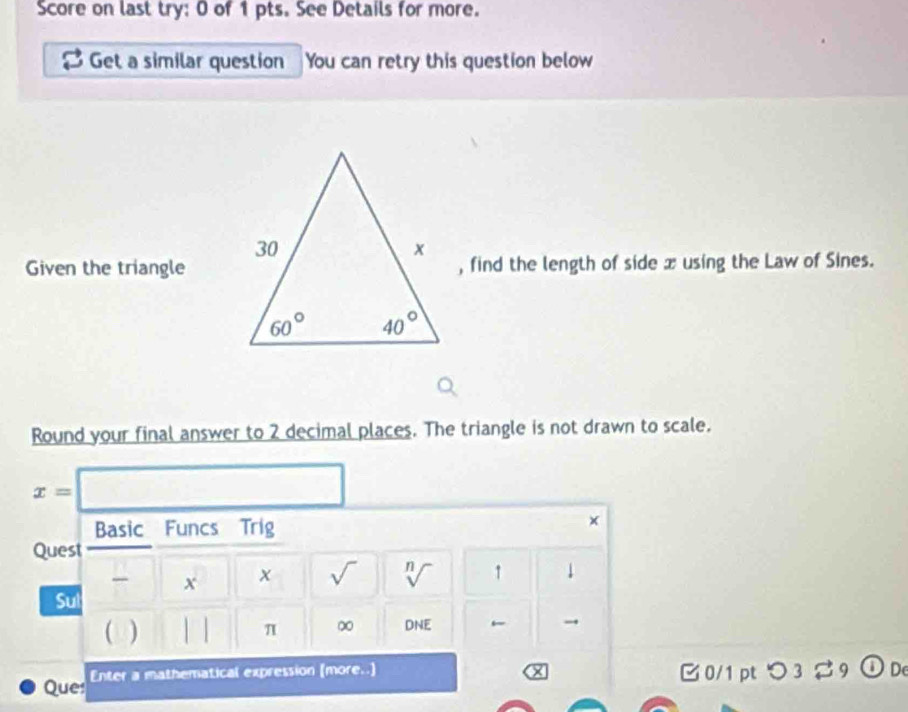 Score on last try: 0 of 1 pts. See Details for more.
Get a similar question You can retry this question below
Given the triangle, find the length of side x using the Law of Sines.
Round your final answer to 2 decimal places. The triangle is not drawn to scale.
x=□
Basic Funcs Trig
×
Quest
x x sqrt() n 1 1
V

Sul
( ) | π ∞ DNE
Que: Enter a mathematical expression (more..] □ 0/1 pt つ 3 % 9 ① De