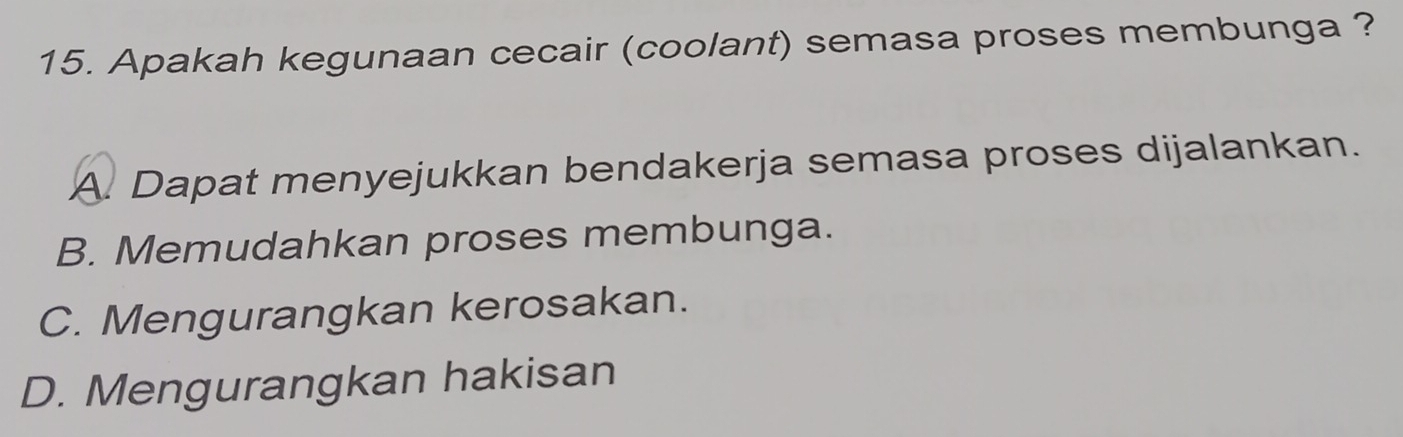 Apakah kegunaan cecair (coolant) semasa proses membunga ?
A. Dapat menyejukkan bendakerja semasa proses dijalankan.
B. Memudahkan proses membunga.
C. Mengurangkan kerosakan.
D. Mengurangkan hakisan