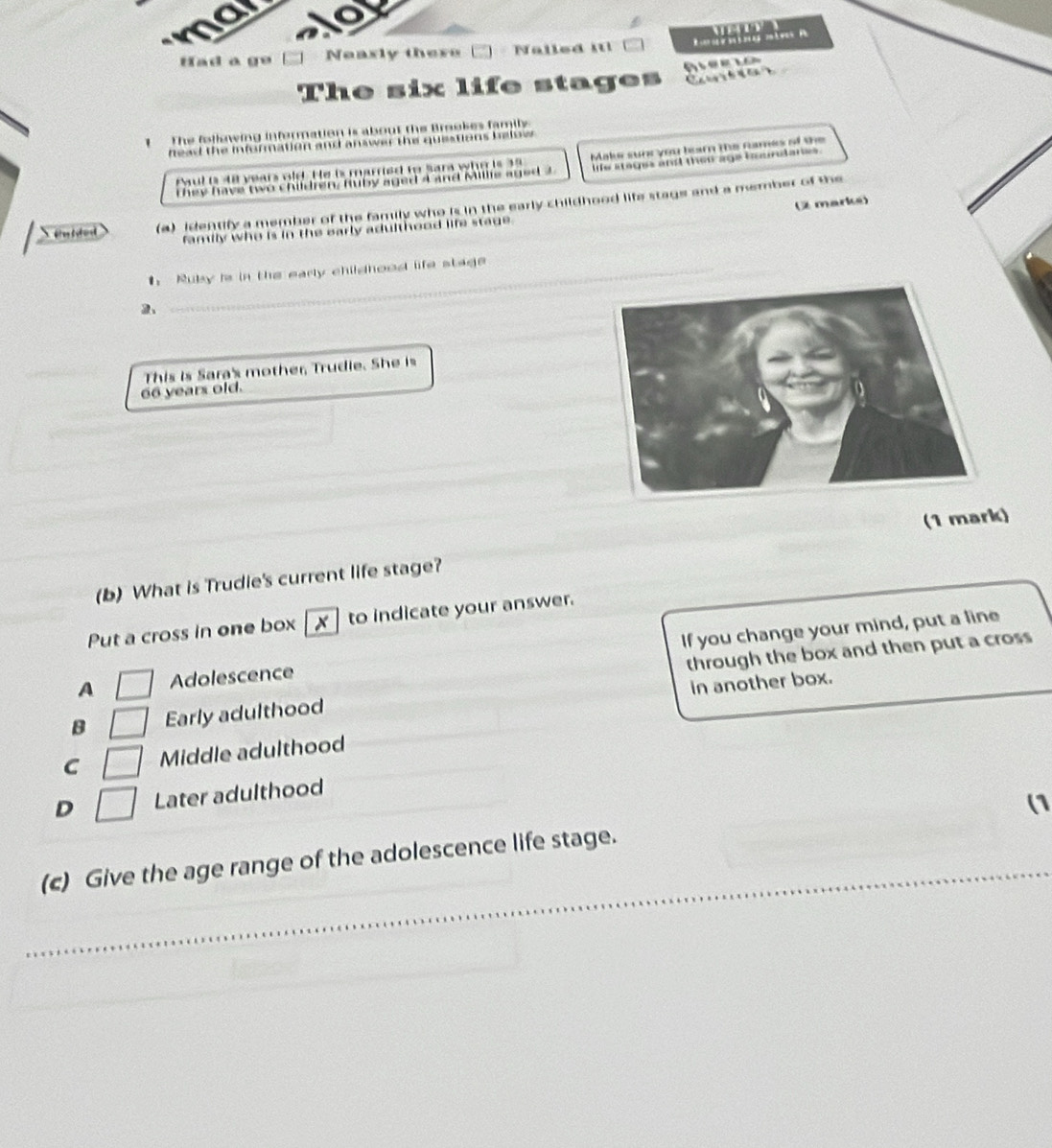 ma
Had a ge Neasly there Nalled it! R m t e R

The six life stages 
1 The following infermation is about the Breokes family
head the information and answer the questions below .
Paul is 48 years old. He is married to Sara who is 39 Make sunc you tearn the names of the
They have two Children, ruby agad Cand Milic aged" le stages and then age hasndan.
(2 marke)
e t a (a) identify a member of the family who is in the early childhood life stage and a member of the
family who is in the early adulthood life stage.
_
. Ruby is in the early childhood life stage
_
66 years old. This is Sara's mother Trudie. She is
(b) What is Trudie's current life stage? (1 mark)
Put a cross in one box x to indicate your answer.
A Adolescence If you change your mind, put a line
through the box and then put a cross
B Early adulthood in another box.
C Middle adulthood
D □ Later adulthood
(1
_
(c) Give the age range of the adolescence life stage.