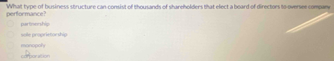 What type of business structure can consist of thousands of shareholders that elect a board of directors to oversee company
performance?
partnership
sole proprietorship
monopoly
corporation