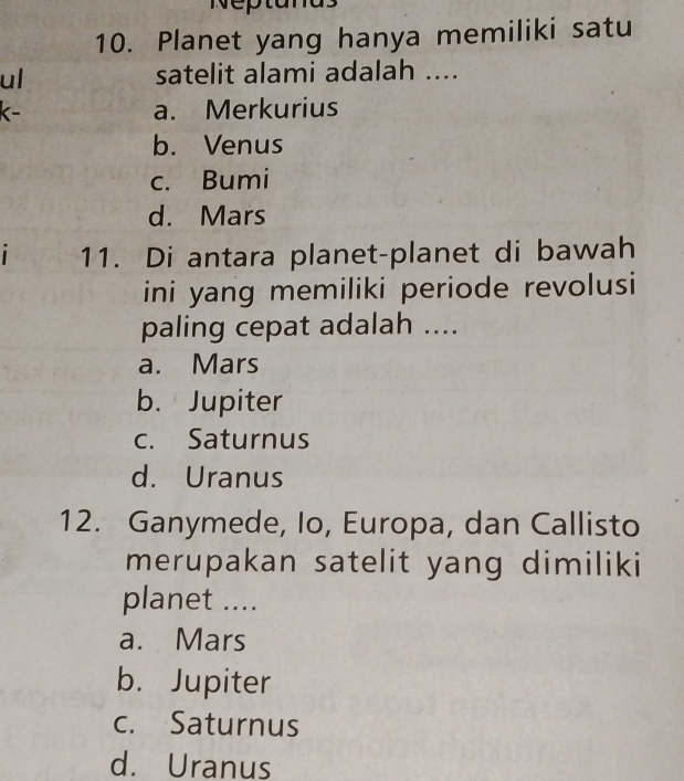 Neptana
10. Planet yang hanya memiliki satu
ul satelit alami adalah ....
k- a. Merkurius
b. Venus
c. Bumi
d. Mars
11. Di antara planet-planet di bawah
ini yang memiliki periode revolusi
paling cepat adalah ....
a. Mars
b. Jupiter
c. Saturnus
d. Uranus
12. Ganymede, Io, Europa, dan Callisto
merupakan satelit yang dimiliki
planet ....
a. Mars
b. Jupiter
c. Saturnus
d. Uranus