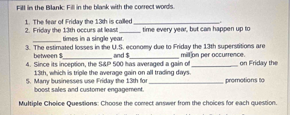 Fill in the Blank: Fill in the blank with the correct words. 
1. The fear of Friday the 13th is called_ 
. 
2. Friday the 13th occurs at least_ time every year, but can happen up to 
_times in a single year. 
3. The estimated losses in the U.S. economy due to Friday the 13th superstitions are 
between $_  and $_  mill on per occurrence. 
4. Since its inception, the S&P 500 has averaged a gain of _on Friday the
13th, which is triple the average gain on all trading days. 
5. Many businesses use Friday the 13th for _promotions to 
boost sales and customer engagement. 
Multiple Choice Questions: Choose the correct answer from the choices for each question.