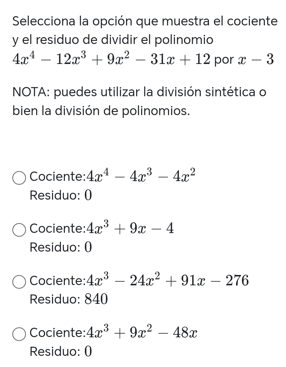 Selecciona la opción que muestra el cociente
y el residuo de dividir el polinomio
4x^4-12x^3+9x^2-31x+12 por x-3
NOTA: puedes utilizar la división sintética o
bien la división de polinomios.
Cociente: 4x^4-4x^3-4x^2
Residuo: 0
Cociente: 4x^3+9x-4
Residuo: 0
Cociente: 4x^3-24x^2+91x-276
Residuo: 840
Cociente: 4x^3+9x^2-48x
Residuo: 0