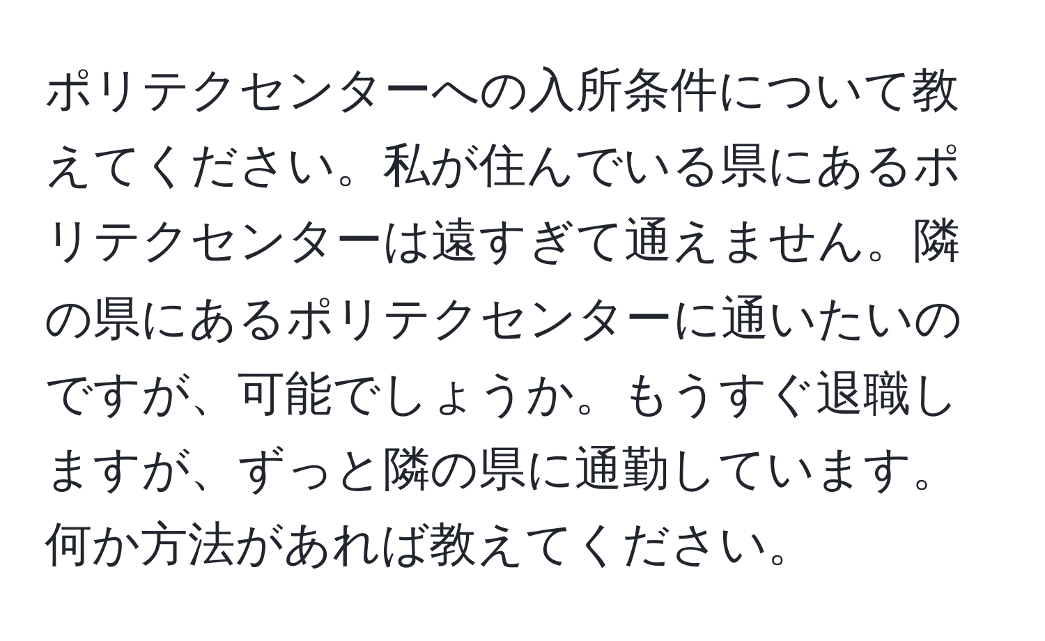 ポリテクセンターへの入所条件について教えてください。私が住んでいる県にあるポリテクセンターは遠すぎて通えません。隣の県にあるポリテクセンターに通いたいのですが、可能でしょうか。もうすぐ退職しますが、ずっと隣の県に通勤しています。何か方法があれば教えてください。