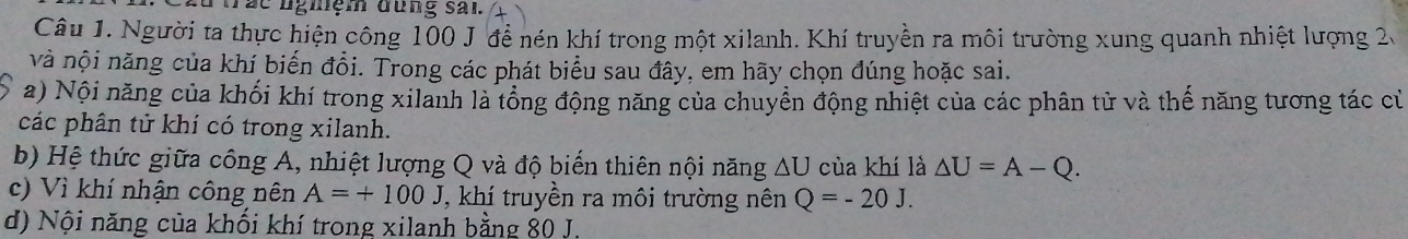 ác nghiệm đung sai. 
Câu 1. Người ta thực hiện công 100 J để nén khí trong một xilanh. Khí truyền ra môi trường xung quanh nhiệt lượng 2. 
và nội năng của khí biến đổi. Trong các phát biểu sau đây, em hãy chọn đúng hoặc sai. 
a) Nội năng của khối khí trong xilanh là tổng động năng của chuyển động nhiệt của các phân tử và thế năng tương tác củ 
các phân tử khí có trong xilanh. 
b) Hệ thức giữa công A, nhiệt lượng Q và độ biến thiên nội năng △ U của khí là △ U=A-Q. 
c) Vì khí nhận công nên A=+100J J, khí truyền ra môi trường nên Q=-20J. 
d) Nội năng của khối khí trong xilanh bằng 80 J.