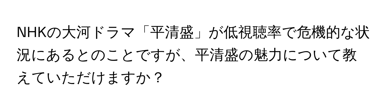 NHKの大河ドラマ「平清盛」が低視聴率で危機的な状況にあるとのことですが、平清盛の魅力について教えていただけますか？