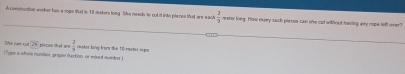 A comstruction worker has a rope that is 18 nsters long. She meeds to cut it into pleces that are each  2/3  reatw long. How nwey such pieces can she cat without having any rope left over? 
ín Cn c overline n
(Tyge a whole number, proper taction, or miced nuwber ) pincos that w e  2/9  reeter lany fams zhe 10 -rmotot nopo