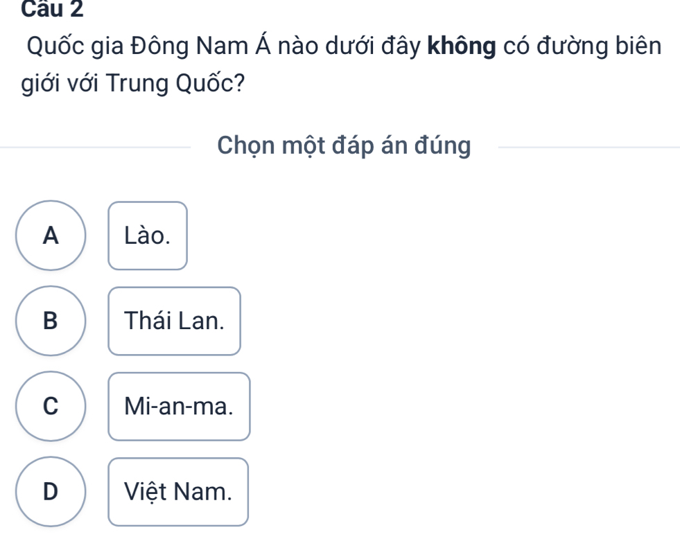 Quốc gia Đông Nam Á nào dưới đây không có đường biên
giới với Trung Quốc?
Chọn một đáp án đúng
A Lào.
B Thái Lan.
C Mi-an-ma.
D Việt Nam.