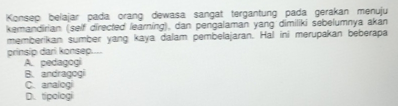 Konsep belajar pada orang dewasa sangat tergantung pada gerakan menuju
kemandirian (self directed learning), dan pengalaman yang dimiliki sebelumnya akan
memberikan sumber yang kaya dalam pembelajaran. Hal ini merupakan beberapa
prinsip dari konsep....
A. pedagogi
B. andragogi
C. analogi
D. tipologi