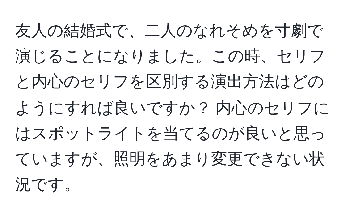 友人の結婚式で、二人のなれそめを寸劇で演じることになりました。この時、セリフと内心のセリフを区別する演出方法はどのようにすれば良いですか？ 内心のセリフにはスポットライトを当てるのが良いと思っていますが、照明をあまり変更できない状況です。