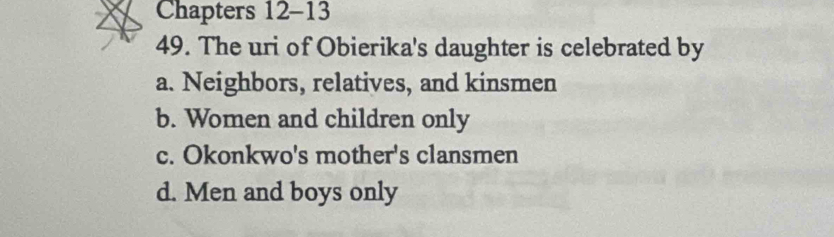 Chapters 12-13
49. The uri of Obierika's daughter is celebrated by
a. Neighbors, relatives, and kinsmen
b. Women and children only
c. Okonkwo's mother's clansmen
d. Men and boys only