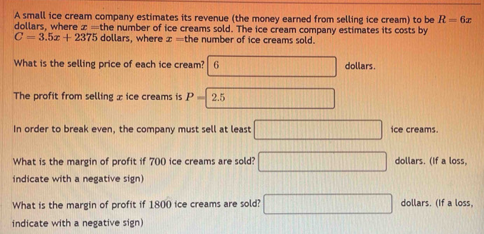 A small ice cream company estimates its revenue (the money earned from selling ice cream) to be R=6x
dollars, where x= the number of ice creams sold. The ice cream company estimates its costs by
C=3.5x+2375 dollars, where x= the number of ice creams sold.
What is the selling price of each ice cream? 6 □ dollars.
The profit from selling x ice creams is P=2.5 □ 
In order to break even, the company must sell at least □ ice creams.
What is the margin of profit if 700 ice creams are sold? □ dollars. (If a loss,
indicate with a negative sign)
What is the margin of profit if 1800 ice creams are sold? □ dollars. (If a loss,
indicate with a negative sign)