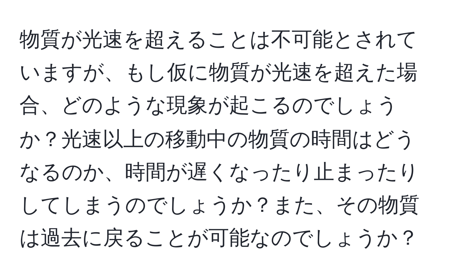 物質が光速を超えることは不可能とされていますが、もし仮に物質が光速を超えた場合、どのような現象が起こるのでしょうか？光速以上の移動中の物質の時間はどうなるのか、時間が遅くなったり止まったりしてしまうのでしょうか？また、その物質は過去に戻ることが可能なのでしょうか？