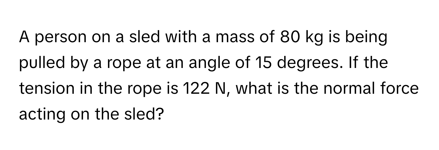 A person on a sled with a mass of 80 kg is being pulled by a rope at an angle of 15 degrees. If the tension in the rope is 122 N, what is the normal force acting on the sled?