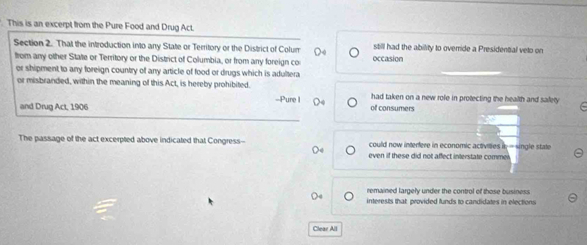 This is an excerpt from the Pure Food and Drug Act.
Section 2. That the introduction into any State or Territory or the District of Colum still had the ability to override a Presidential veto on
from any other State or Territory or the District of Columbia, or from any foreign co occasion
or shipment to any foreign country of any article of food or drugs which is adultera
or misbranded, within the meaning of this Act, is hereby prohibited.
-Pure I had taken on a new role in protecting the health and safety
and Drug Act, 1906 of consumers
The passage of the act excerpted above indicated that Congress-- could now interfere in economic activities in = single state
even if these did not affect interstate comme
remained largely under the control of those business
interests that provided funds to candidates in elections
Clear All