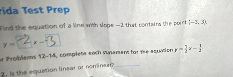 rida Test Prep 
Find the equation of a line with slope −2 that contains the point (-3,3).
y= 2 ×-3
r Problems 12-14 , complete each statement for the equation y= 1/2 x- 1/2 . 
2. is the equation linear or nonlinear?_