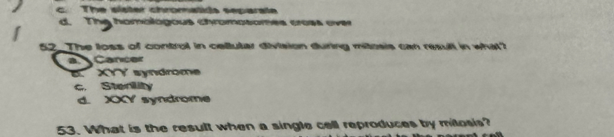 c. The sister chromatids separale
d. The homblógous chromosomes croes ever
52_ The loss of control in cellutar division during mitosis can resull in what?
a Cancer
E XYY syndrome
Sterlity
d. XY syndrome
53. What is the result when a single cell reproduces by mitosis?