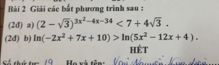 Giải các bất phương trình sau : 
(2đ) a) (2-sqrt(3))^3x^2-4x-34<7+4sqrt(3). 
(2đ) b) ln (-2x^2+7x+10)>ln (5x^2-12x+4). 
HÉT 
Họ và tôn: