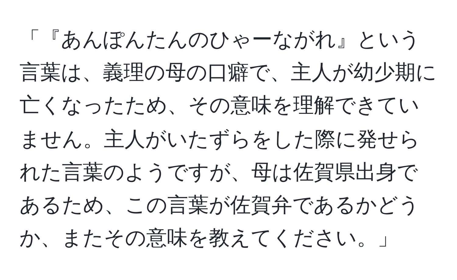 「『あんぽんたんのひゃーながれ』という言葉は、義理の母の口癖で、主人が幼少期に亡くなったため、その意味を理解できていません。主人がいたずらをした際に発せられた言葉のようですが、母は佐賀県出身であるため、この言葉が佐賀弁であるかどうか、またその意味を教えてください。」