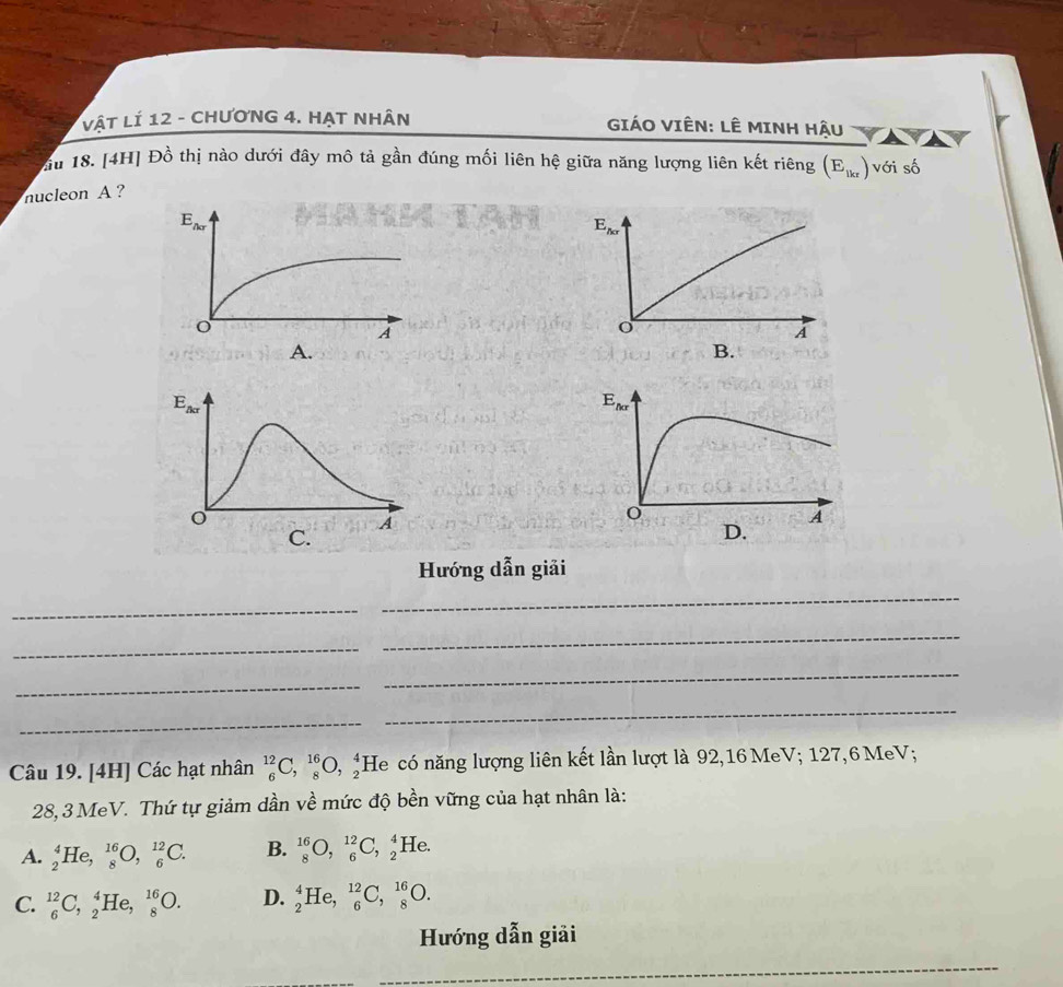 vật Lí 12 - CHƯơNG 4. HẠT NHân  GIÁO VIÊN: LÊ MINH Hậu
u 18. [4H] Đồ thị nào dưới đây mô tả gần đúng mối liên hệ giữa năng lượng liên kết riêng (E_lkr) với số
nucleon A ?
E_Aalpha 
o
A
B.
Hướng dẫn giải
_
_
_
_
_
_
_
_
Câu 19. [4H] Các hạt nhân _6^(12)C,_8^(16)O,_2^4 He có năng lượng liên kết lần lượt là 92,16 MeV; 127,6 MeV;
28, 3 MeV. Thứ tự giảm dần về mức độ bền vững của hạt nhân là:
A. _2^4He,_8^(16)O,_6^(12)C. B. _8^(16)O,_6^(12)C,_2^4He.
C. _6^(12)C,_2^4He,_8^(16)O. D. _2^4He,_6^(12)C,_8^(16)O.
Hướng dẫn giải
_