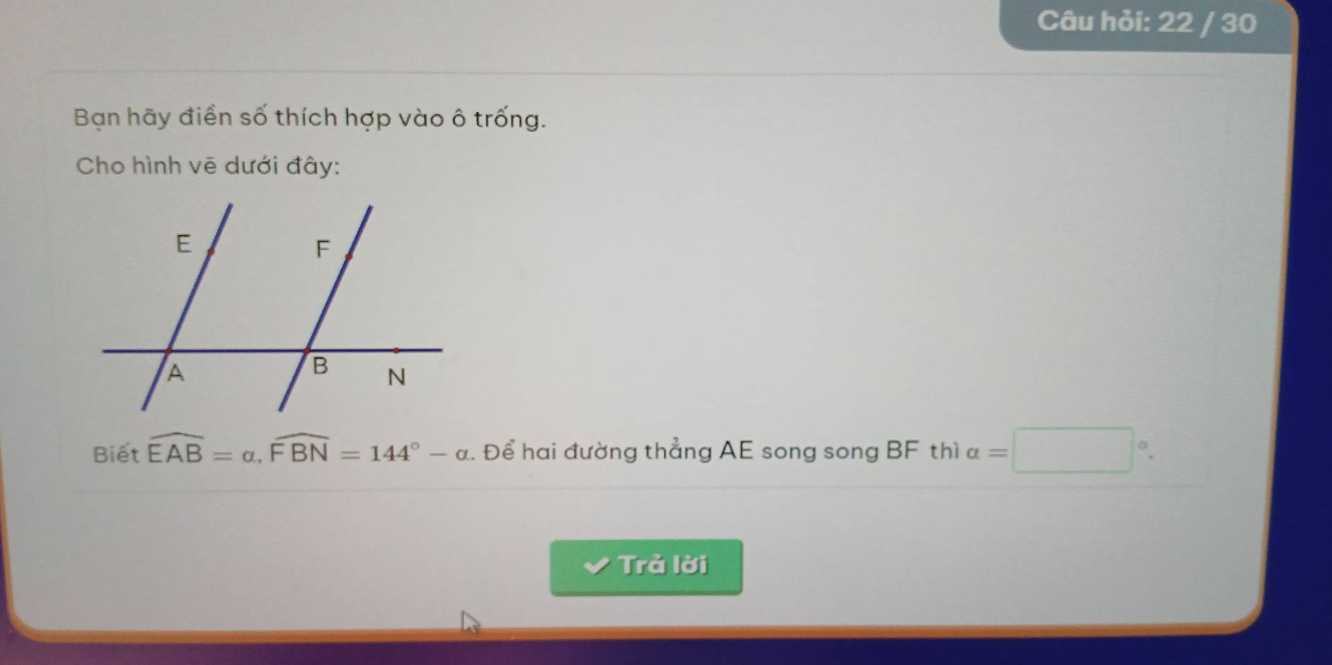 Câu hỏi: 22 / 30 
Bạn hãy điền số thích hợp vào ô trống. 
Cho hình vẽ dưới đây: 
Biết widehat EAB=alpha , widehat FBN=144°-alpha. Để hai đường thẳng AE song song BF thì a=□°. 
Trả lời
