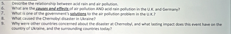 Describe the relationship between acid rain and air pollution. 
6. What are the couses and effects of air pollution AND acid rain pollution in the U.K. and Germany? 
7、 What is one of the government's solutions to the air pollution problem in the U.K.? 
8. What caused the Chernobyl disaster in Ukraine? 
9. Why were other countries concerned about the disaster at Chernobyl, and what lasting impact does this event have on the 
country of Ukraine, and the surrounding countries today?