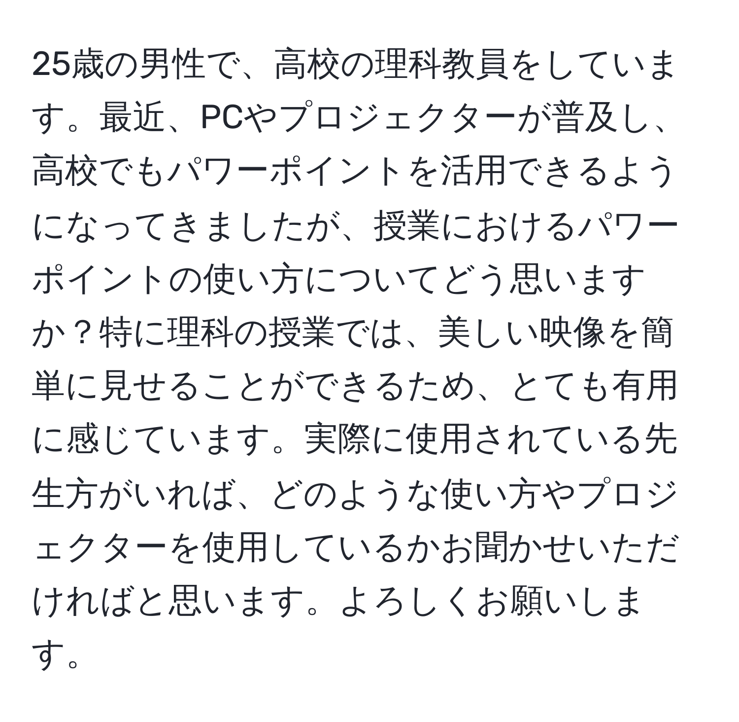 25歳の男性で、高校の理科教員をしています。最近、PCやプロジェクターが普及し、高校でもパワーポイントを活用できるようになってきましたが、授業におけるパワーポイントの使い方についてどう思いますか？特に理科の授業では、美しい映像を簡単に見せることができるため、とても有用に感じています。実際に使用されている先生方がいれば、どのような使い方やプロジェクターを使用しているかお聞かせいただければと思います。よろしくお願いします。