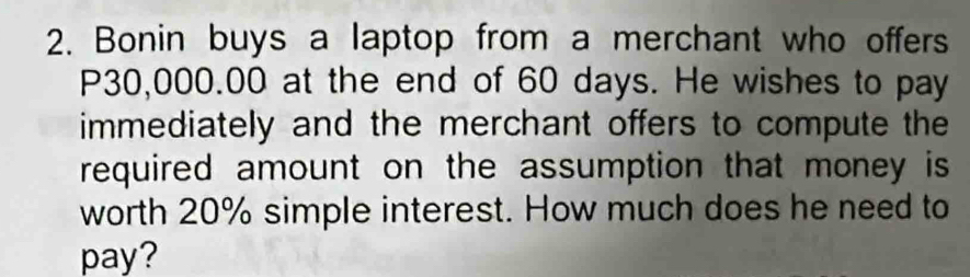 Bonin buys a laptop from a merchant who offers
P30,000.00 at the end of 60 days. He wishes to pay 
immediately and the merchant offers to compute the 
required amount on the assumption that money is 
worth 20% simple interest. How much does he need to 
pay?