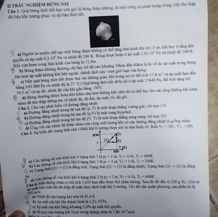 iltrÁC ngHiệM đúng sai
Câu 1. Quả bóng thời tiết hay còn gọi là bóng thám không, là một công cụ quan trọng trong việc thu thập
dữ liệu khí tượng phục vụ dự báo thời tiết.
*) Người ta muồn chế tạo một bóng thám không có thể tăng bản kính lên tới 15 m, khi bay ở tắng khí
quyển có áp suất 0,3.10^5 Pa và nhiệt độ 200 K. Bóng được bơm ở áp suất 1.02.10^5 Pa và nhiệt độ 300 K.
Khi vừa bơm xong bán kính của bóng là 12,4m
b) Bóng thám không thường chỉ bay tới độ cao khoảng 30km đến 40km là bị vỡ do áp suất trong bóng
lớn hơn áp suất không khí bên ngoài, chênh lệch này vượt giới hạn của bóng.
c) Một quả bóng thời tiết được thả vào không gian, khí trong nó có thể tích 15.8m^3 và áp suất ban đầu
bằng 105 000 Pa và nhiệt độ là 27°C) Quả bóng thời tiết sẽ bị nổ ở áp suất 27640 Pa, thể tích tăng tới
39.5m^3 và tại đó, nhiệt độ của khí gần băng -76°C
d) Bóng thường được bơm khí hiểm nhẹ hơn không khí, nhờ đó có thể bay lên các tằng không khí khác
nhau để thu thập thông tin về nhiệt độ, độ ẩm, áp suất, tốc độ giớ
Cầu 2. Cho các phát biểu về đường đẳng nhiệt:
) Đường đăng nhiệt trong hệ tọa dphi (p,T) là một đoạn thăng vuỡng góc với trục OT
b) Đường đăng nhiệt trong hệ tọa d (p,V) là một cung hypebol.
c) Đường đăng nhiệt trong hệ tọa dphi (V,T) là một đoạn thăng song song với trục OT
d) Ứng với các nhiệt độ khác nhau của cùng một lượng khí có các đường đăng nhiệt là giống nhau.
Cầu 3. Sự biến đồi trạng thái của 1 khổi khí lí tưởng được mô tả như hình vẽ. Biệt V_1=3lit,V_3=6lit
2) Các thông số của khối khí ở trạng thái 3 là p_3=1a ,V_3=6lit,T_3=600K
b) Các thông số của khôi khí ở trạng thái 1 là p_1=1at,V_1=3lit,T_1=200K
e) Trang thái (1) → (2) là đăng tích; Trạng thái (2)to (3) là đầng nhiệt; Trạng thái (3)to (1) là đǎng
d) Cóc thông số của khổi khí ở trạng thái 2 là p_2=2at,V_2=6lit,T_2=600K
Cầu 4. Một thủng chứa có thể tích 1,65% ban đầu được hút chăn không. Sau đó đô đảy 0,220 g N_2 Giả sử
áp suất của chất khí đủ thấp để tuần theo định luật khí lí tưởng. Tốc độ căn quân phương của phân tử là
192 m/s,
a) Nhiệt độ của lượng khí trên là 41,4 K
b) Áp suất của khí lên thành bình là 1,52.10^3Pa
S c) Áp suất của khí bằng khoảng 1,6% áp suất khí quyền.
Đ d) Số mol của lượng khí N₂có trong thùng chứa là 7,86.10^(-3)mol