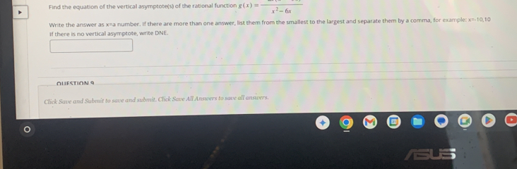 Find the equation of the vertical asymptote(s) of the rational function g(x)=frac x^2-6x
Write the answer as x=a a number. If there are more than one answer, list them from the smallest to the largest and separate them by a comma, for example x=10, 10
If there is no vertical asymptote, write DNE. 
OUFSTION 9 
Click Save and Submit to save and submit. Click Save All Answers to save all answers.