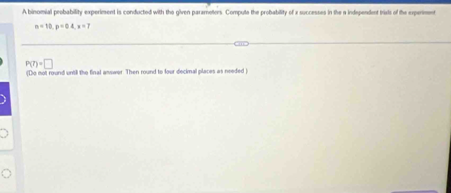 A binomial probability experiment is conducted with the given parameters. Compute the probability of x successes in the a independent trials of the experiment
n=10, p=04, x=7
P(7)=□
(Do not round until the final answer Then round to four decimal places as needed )