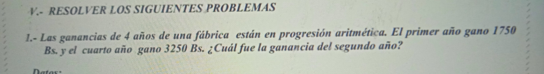 RESOLVER LOS SIGUIENTES PROBLEMAS 
I.- Las ganancias de 4 años de una fábrica están en progresión aritmética. El primer año gano 1750
Bs. y el cuarto año gano 3250 Bs. ¿Cuál fue la ganancia del segundo año? 
Datos=