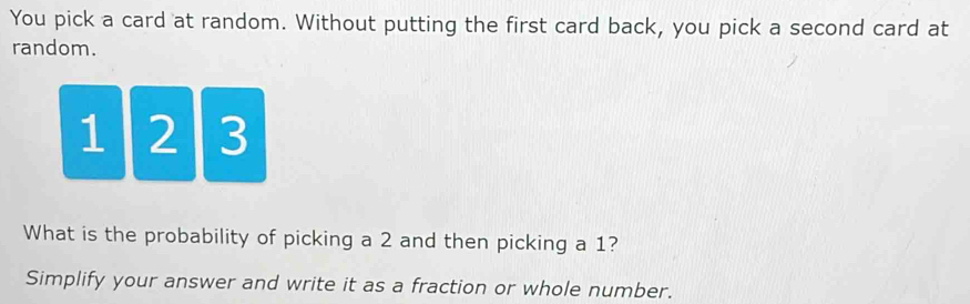 You pick a card at random. Without putting the first card back, you pick a second card at 
random.
1 2 3
What is the probability of picking a 2 and then picking a 1? 
Simplify your answer and write it as a fraction or whole number.