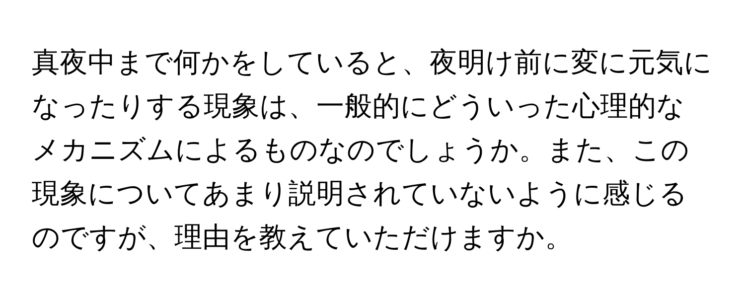 真夜中まで何かをしていると、夜明け前に変に元気になったりする現象は、一般的にどういった心理的なメカニズムによるものなのでしょうか。また、この現象についてあまり説明されていないように感じるのですが、理由を教えていただけますか。