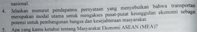 nasional. 
4. Jelaskan menurut pendapatmu pernyataan yang menyebutkan bahwa transportasi 
merupakan modal utama untuk mengakses pusat-pusat keunggulan ekonomi sebagai 
potensi untuk pembangunan bangsa dan kesejahteraan masyarakat. 
5. Apa yang kamu ketahui tentang Masyarakat Ekonomi ASEAN (MEA)?