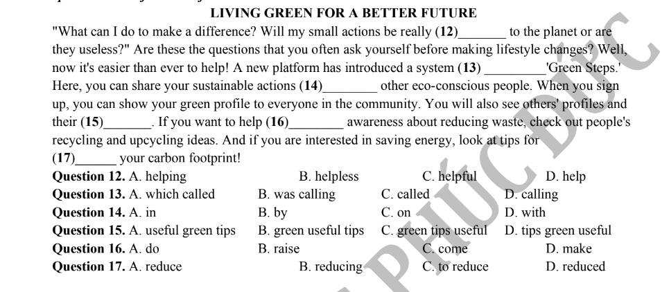 LIVING GREEN FOR A BETTER FUTURE
"What can I do to make a difference? Will my small actions be really (12)_ to the planet or are
they useless?" Are these the questions that you often ask yourself before making lifestyle changes? Well,
now it's easier than ever to help! A new platform has introduced a system (13)_ 'Green Steps.'
Here, you can share your sustainable actions (14)_ other eco-conscious people. When you sign
up, you can show your green profile to everyone in the community. You will also see others' profiles and
their (15)_ . If you want to help (16_ awareness about reducing waste, check out people's
recycling and upcycling ideas. And if you are interested in saving energy, look at tips for
(17)_ your carbon footprint!
Question 12. A. helping B. helpless C. helpful D. help
Question 13. A. which called B. was calling C. called D. calling
Question 14. A. in B. by C. on D. with
Question 15. A. useful green tips B. green useful tips C. green tips useful D. tips green useful
Question 16. A. do B. raise C. come D. make
Question 17. A. reduce B. reducing C. to reduce D. reduced