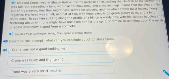 Ichabod Crane lived in Sleepy Hollow, for the purpose of instructing the children of the vicinity. He
was tall, but exceedingly lank, with narrow shoulders, long arms and legs, hands that dangled a mile
out of his sleeves, feet that might have served for shovels, and his whole frame most loosely hung
together. His head was small, and flat at top, with huge ears, large green glassy eyes, and a long
snipe nose. To see him striding along the profile of a hill on a windy day, with his clothes bagging and
fluttering about him, one might have mistaken him for the spirit of famine descending upon the earth
or some scarecrow eloped from a cornfield.
Adapted from Washington Irving, The Legend of Sleepy Hollow
Based on this excerpt, what can you conclude about Ichabod Crane?
Crane was not a good-looking man.
Crane was bulky and frightening.
Crane was a very strict teacher.