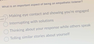 What is an important aspect of being an empathetic listener?
Making eye contact and showing you're engaged
ved
Interrupting with solutions
Thinking about your response while others speak
Telling similar stories about yourself