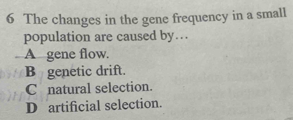 The changes in the gene frequency in a small
population are caused by…
A gene flow.
B genetic drift.
C natural selection.
D artificial selection.