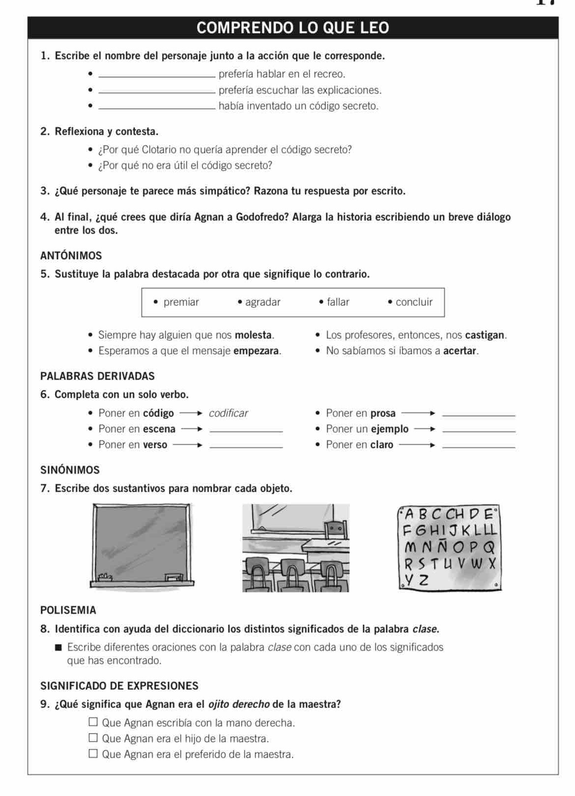 COMPRENDO LO QUE LEO
1. Escribe el nombre del personaje junto a la acción que le corresponde.
_prefería hablar en el recreo.
_prefería escuchar las explicaciones.
_ había inventado un código secreto.
2. Reflexiona y contesta.
¿Por qué Clotario no quería aprender el código secreto?
¿Por qué no era útil el código secreto?
3. ¿Qué personaje te parece más simpático? Razona tu respuesta por escrito.
4. Al final, ¿qué crees que diría Agnan a Godofredo? Alarga la historia escribiendo un breve diálogo
entre los dos.
antónimos
5. Sustituye la palabra destacada por otra que signifique lo contrario.
premiar agradar fallar concluir
Siempre hay alguien que nos molesta. Los profesores, entonces, nos castigan.
Esperamos a que el mensaje empezara. No sabíamos si ibamos a acertar.
PALABRAS DERIVADAS
6. Completa con un solo verbo.
Poner en código codificar Poner en prosa_
Poner en escena _Poner un ejemplo_
Poner en verso _Poner en claro_
Sinónimos
7. Escribe dos sustantivos para nombrar cada objeto.
"A B C CH D E°
F G H IJK L LL
m n āo pQ
R S T U V W X
yz
POLISEMIA
8. Identifica con ayuda del diccionario los distintos significados de la palabra clase.
Escribe diferentes oraciones con la palabra clase con cada uno de los significados
que has encontrado.
SIGNIFICADO DE EXPRESIONES
9. ¿Qué significa que Agnan era el ojito derecho de la maestra?
Que Agnan escribía con la mano derecha.
Que Agnan era el hijo de la maestra.
Que Agnan era el preferido de la maestra.