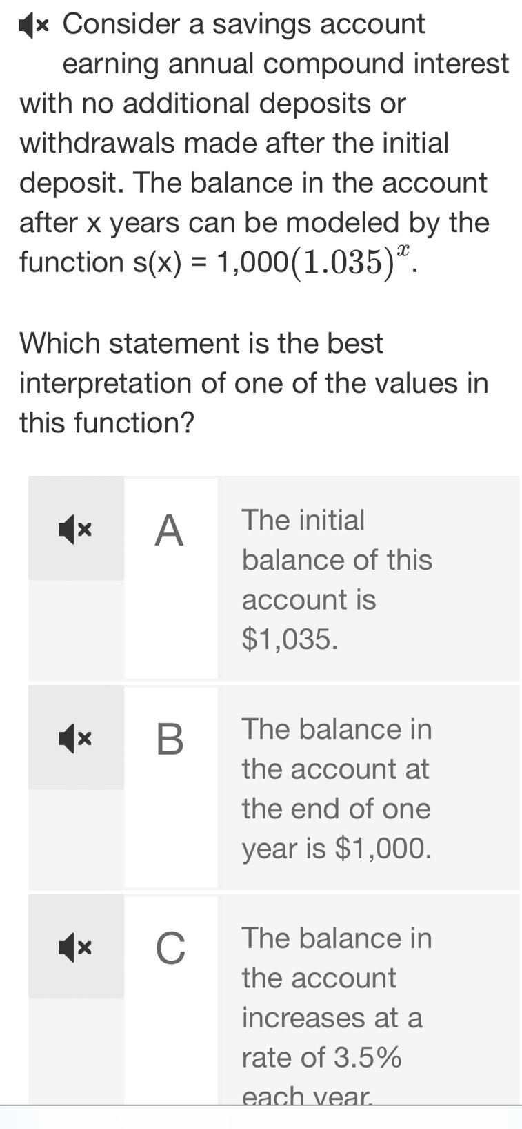 × Consider a savings account
earning annual compound interest
with no additional deposits or
withdrawals made after the initial
deposit. The balance in the account
after x years can be modeled by the
function s(x)=1,000(1.035)^x. 
Which statement is the best
interpretation of one of the values in
this function?
× A The initial
balance of this
account is
$1,035.
× B The balance in
the account at
the end of one
year is $1,000.
× C The balance in
the account
increases at a
rate of 3.5%
each vear