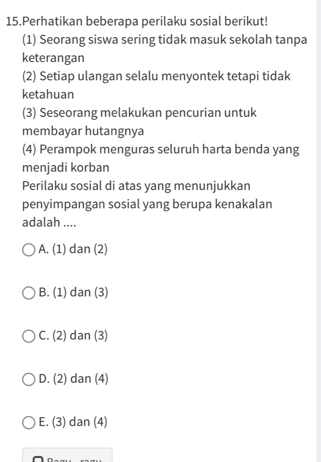 Perhatikan beberapa perilaku sosial berikut!
(1) Seorang siswa sering tidak masuk sekolah tanpa
keterangan
(2) Setiap ulangan selalu menyontek tetapi tidak
ketahuan
(3) Seseorang melakukan pencurian untuk
membayar hutangnya
(4) Perampok menguras seluruh harta benda yang
menjadi korban
Perilaku sosial di atas yang menunjukkan
penyimpangan sosial yang berupa kenakalan
adalah ....
A. (1) dan (2)
B. (1) dan (3)
C. (2) dan (3)
D. (2) dan (4)
E. (3) dan (4)