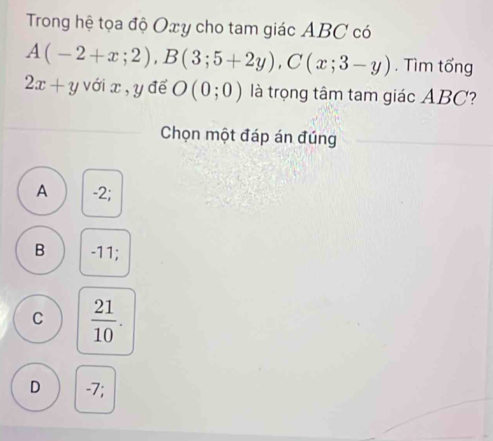 Trong hệ tọa độ Oxy cho tam giác ABC có
A(-2+x;2), B(3;5+2y), C(x;3-y). Tìm tổng
2x+y vớix, y để O(0;0) là trọng tâm tam giác ABC?
Chọn một đáp án đúng
A -2;
B -11;
C  21/10 .
D -7;