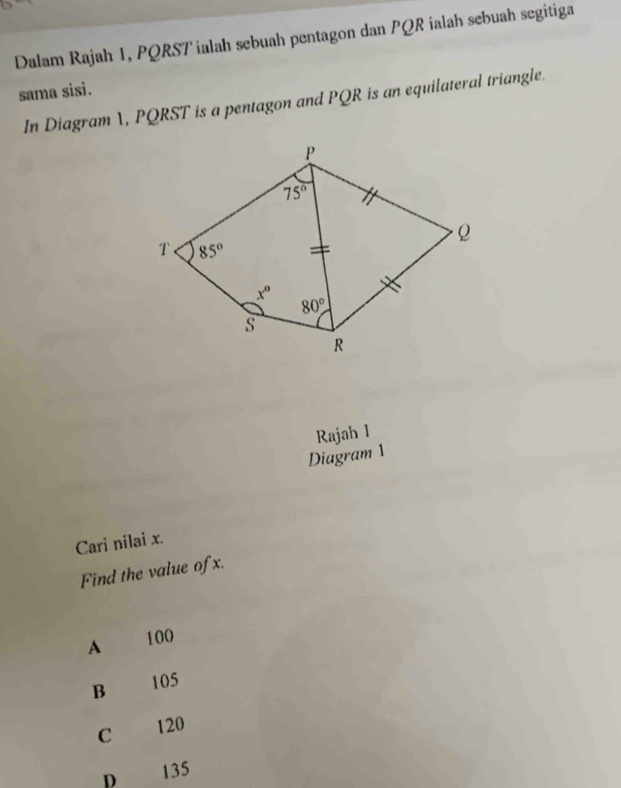 Dalam Rajah 1, PQRSTialah sebuah pentagon dan PQR ialah sebuah segitiga
sama sisi.
In Diagram , PQRST is a pentagon and PQR is an equilateral triangle.
Rajah 1
Diagram 1
Cari nilai x.
Find the value of x.
A 100
B 105
C 120
D 135