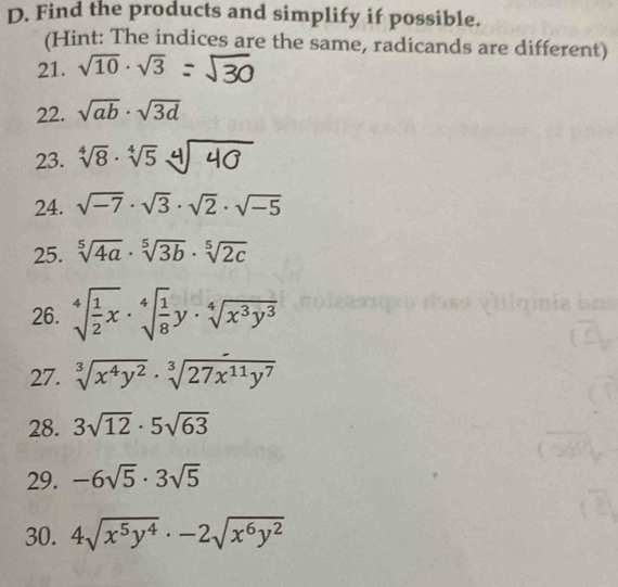 Find the products and simplify if possible. 
(Hint: The indices are the same, radicands are different) 
21. sqrt(10)· sqrt(3)
22. sqrt(ab)· sqrt(3d)
23. sqrt[4](8)· sqrt[4](5)
24. sqrt(-7)· sqrt(3)· sqrt(2)· sqrt(-5)
25. sqrt[5](4a)· sqrt[5](3b)· sqrt[5](2c)
26. sqrt[4](frac 1)2x· sqrt[4](frac 1)8y· sqrt[4](x^3y^3)
27. sqrt[3](x^4y^2)· sqrt[3](27x^(11)y^7)
28. 3sqrt(12)· 5sqrt(63)
29. -6sqrt(5)· 3sqrt(5)
30. 4sqrt(x^5y^4)· -2sqrt(x^6y^2)